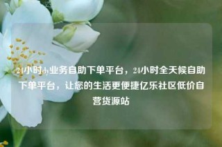 24小时dy业务自助下单平台，24小时全天候自助下单平台，让您的生活更便捷亿乐社区低价自营货源站